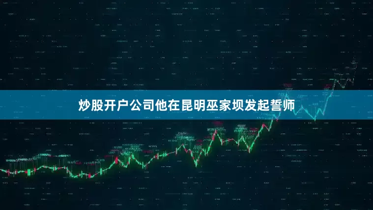 炒股开户公司他在昆明巫家坝发起誓师