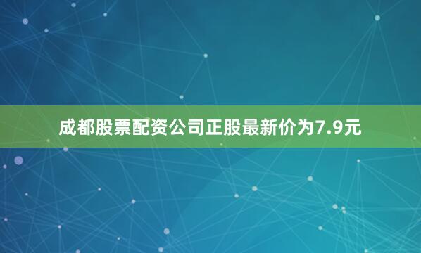 成都股票配资公司正股最新价为7.9元
