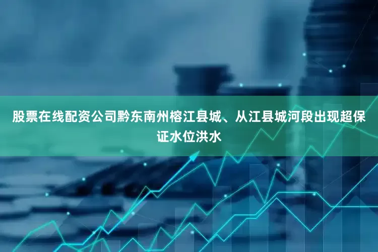 股票在线配资公司黔东南州榕江县城、从江县城河段出现超保证水位洪水