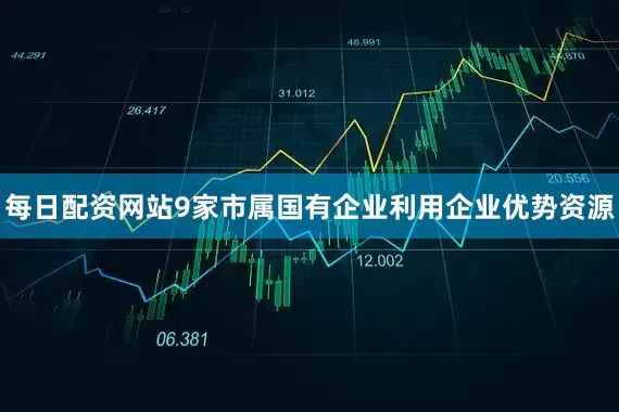 每日配资网站9家市属国有企业利用企业优势资源