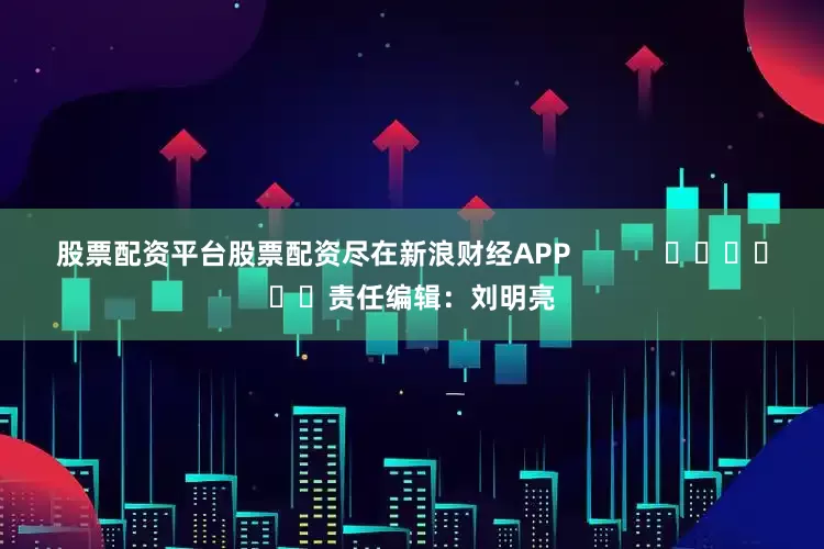 股票配资平台股票配资尽在新浪财经APP            						责任编辑：刘明亮
