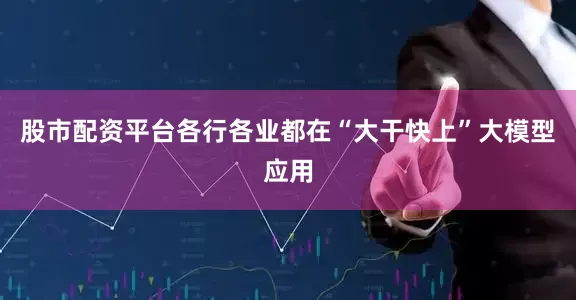 股市配资平台各行各业都在“大干快上”大模型应用