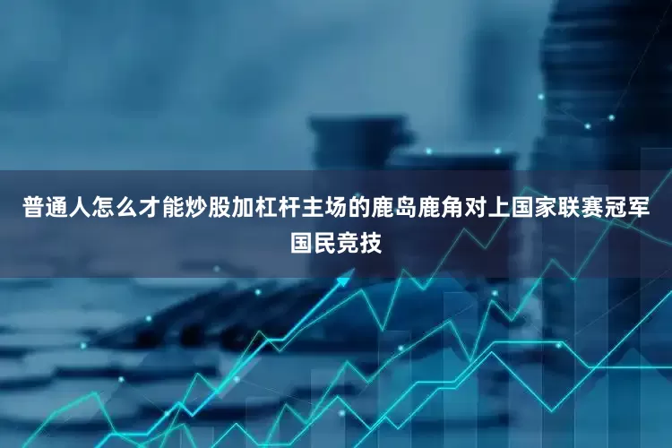 普通人怎么才能炒股加杠杆主场的鹿岛鹿角对上国家联赛冠军国民竞技