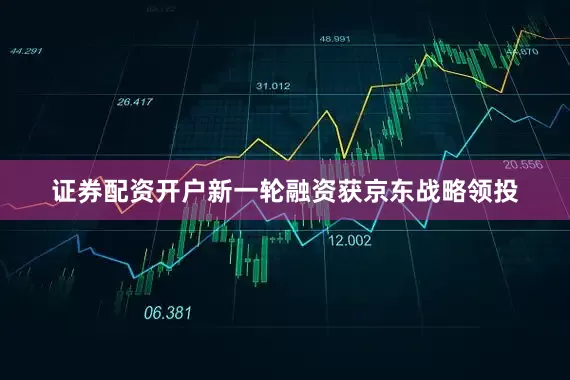 证券配资开户新一轮融资获京东战略领投