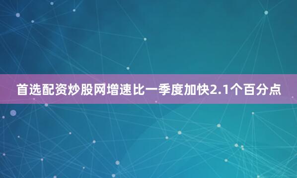 首选配资炒股网增速比一季度加快2.1个百分点