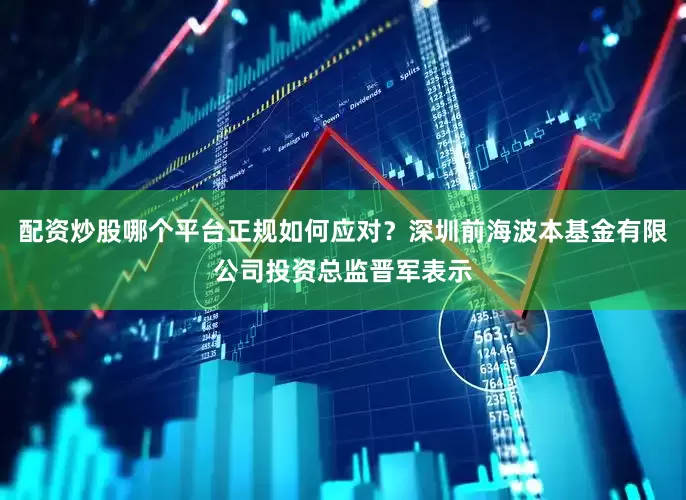 配资炒股哪个平台正规如何应对？深圳前海波本基金有限公司投资总监晋军表示