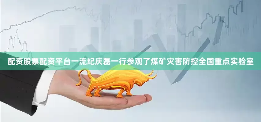 配资股票配资平台一流纪庆磊一行参观了煤矿灾害防控全国重点实验室