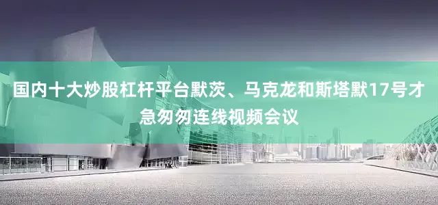 国内十大炒股杠杆平台默茨、马克龙和斯塔默17号才急匆匆连线视频会议