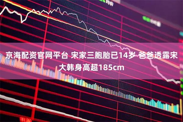 京海配资官网平台 宋家三胞胎已14岁 爸爸透露宋大韩身高超185cm