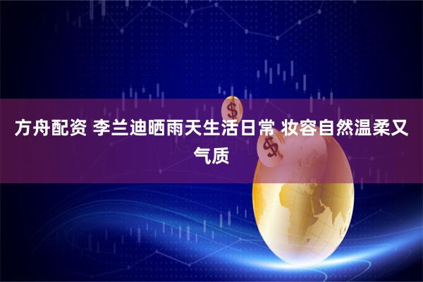 方舟配资 李兰迪晒雨天生活日常 妆容自然温柔又气质