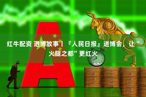 红牛配资 进博故事丨『人民日报』进博会，让“火腿之都”更红火