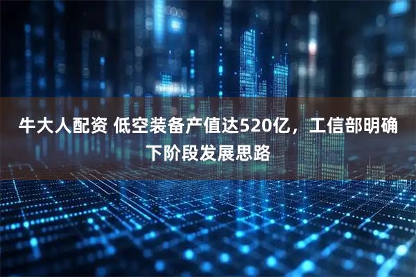 牛大人配资 低空装备产值达520亿，工信部明确下阶段发展思路