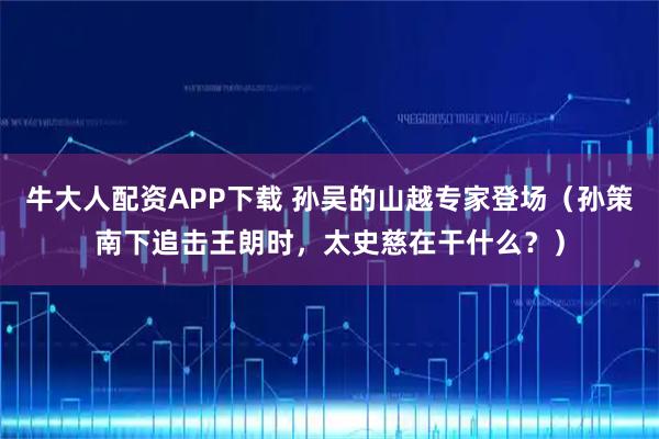 牛大人配资APP下载 孙吴的山越专家登场（孙策南下追击王朗时，太史慈在干什么？）