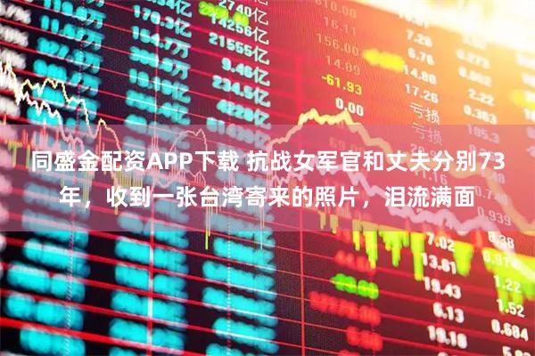 同盛金配资APP下载 抗战女军官和丈夫分别73年，收到一张台湾寄来的照片，泪流满面