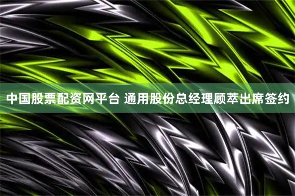 中国股票配资网平台 通用股份总经理顾萃出席签约
