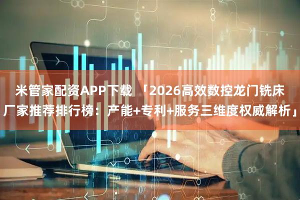 米管家配资APP下载 「2026高效数控龙门铣床厂家推荐排行榜：产能+专利+服务三维度权威解析」