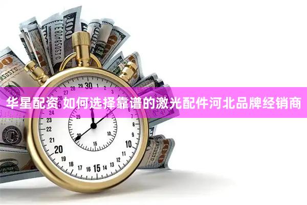华星配资 如何选择靠谱的激光配件河北品牌经销商