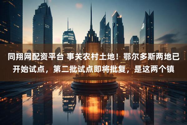 同翔网配资平台 事关农村土地！鄂尔多斯两地已开始试点，第二批试点即将批复，是这两个镇