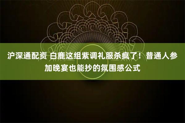 沪深通配资 白鹿这组紫调礼服杀疯了！普通人参加晚宴也能抄的氛围感公式