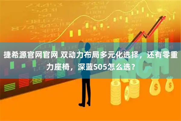 捷希源官网官网 双动力布局多元化选择，还有零重力座椅，深蓝S05怎么选？